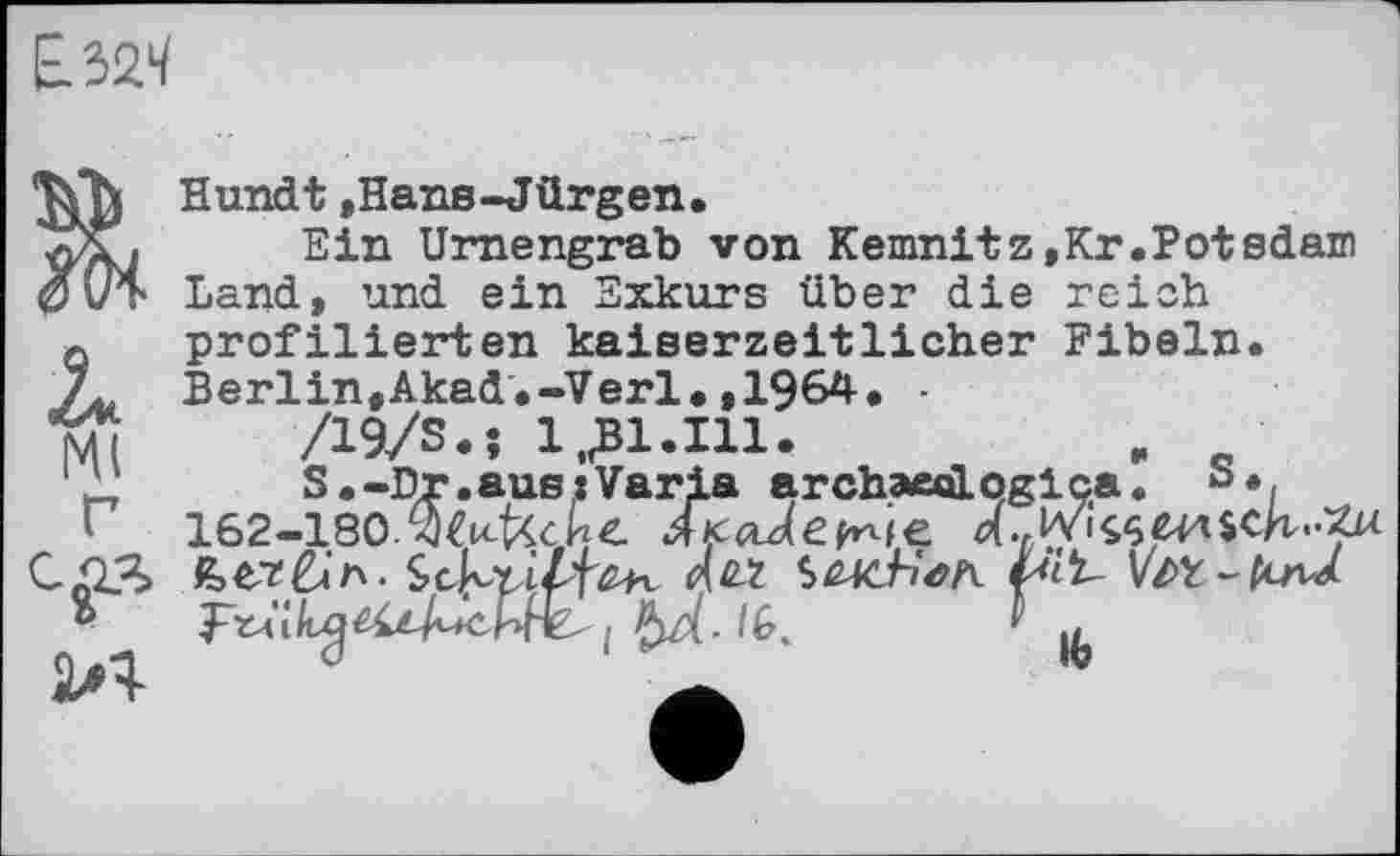 ﻿Hundt »Hans-Jürgen.
Ein Urnengrab von Kemnitz,Kr.Potsdam 0UT Land, und ein Exkurs über die reich a profilierten kaiserzeitlicher Fibeln. Л, Berlin,Akad.-Verl.,1964. -tu	/19/8.; 1J31.I11.	.
1 "	S.-Dr.ausiVaria archaedLqglca.
'	162-180.'Wfcc И г
”	I /6.	V |Л